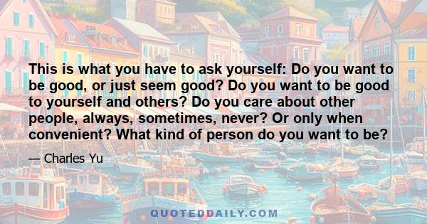 This is what you have to ask yourself: Do you want to be good, or just seem good? Do you want to be good to yourself and others? Do you care about other people, always, sometimes, never? Or only when convenient? What