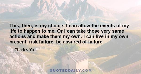 This, then, is my choice: I can allow the events of my life to happen to me. Or I can take those very same actions and make them my own. I can live in my own present, risk failure, be assured of failure.