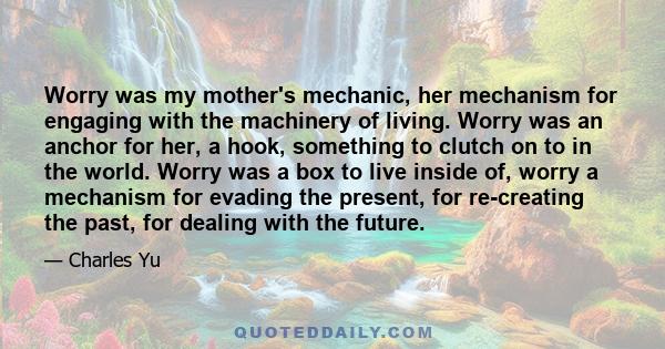 Worry was my mother's mechanic, her mechanism for engaging with the machinery of living. Worry was an anchor for her, a hook, something to clutch on to in the world. Worry was a box to live inside of, worry a mechanism