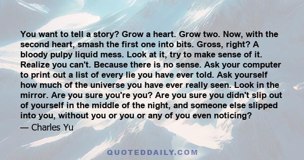 You want to tell a story? Grow a heart. Grow two. Now, with the second heart, smash the first one into bits. Gross, right? A bloody pulpy liquid mess. Look at it, try to make sense of it. Realize you can't. Because