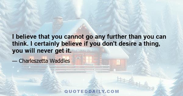 I believe that you cannot go any further than you can think. I certainly believe if you don't desire a thing, you will never get it.