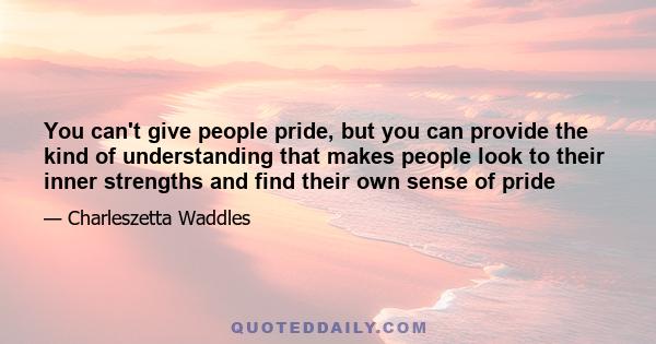 You can't give people pride, but you can provide the kind of understanding that makes people look to their inner strengths and find their own sense of pride