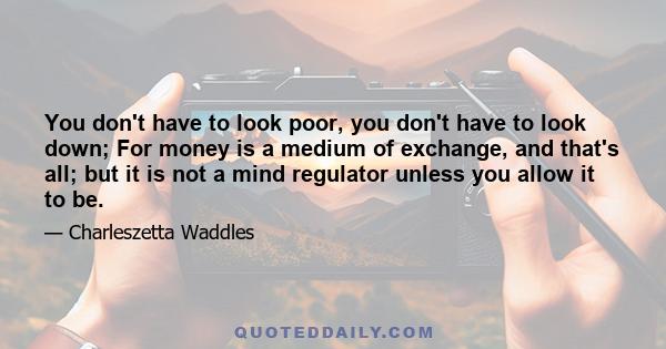 You don't have to look poor, you don't have to look down; For money is a medium of exchange, and that's all; but it is not a mind regulator unless you allow it to be.