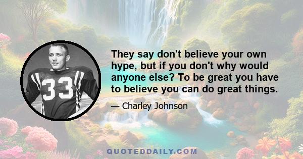 They say don't believe your own hype, but if you don't why would anyone else? To be great you have to believe you can do great things.