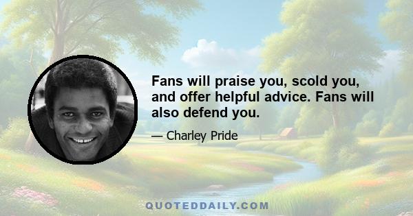 Fans will praise you, scold you, and offer helpful advice. Fans will also defend you.