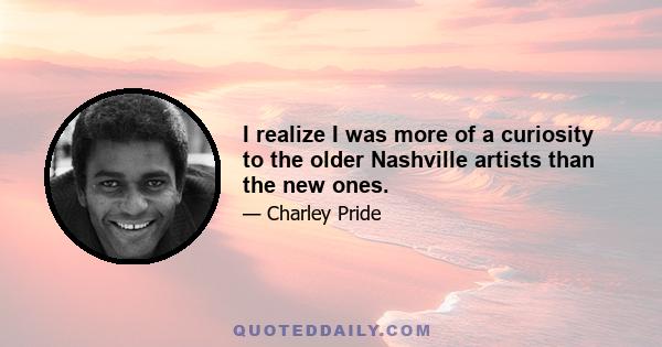 I realize I was more of a curiosity to the older Nashville artists than the new ones.