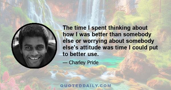 The time I spent thinking about how I was better than somebody else or worrying about somebody else's attitude was time I could put to better use.