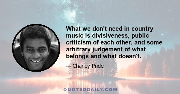 What we don't need in country music is divisiveness, public criticism of each other, and some arbitrary judgement of what belongs and what doesn't.