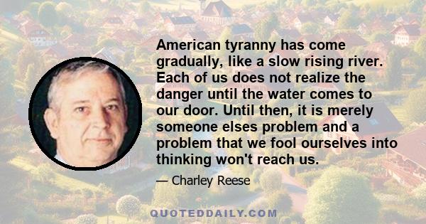 American tyranny has come gradually, like a slow rising river. Each of us does not realize the danger until the water comes to our door. Until then, it is merely someone elses problem and a problem that we fool