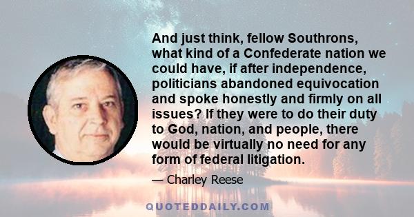 And just think, fellow Southrons, what kind of a Confederate nation we could have, if after independence, politicians abandoned equivocation and spoke honestly and firmly on all issues? If they were to do their duty to