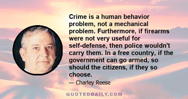 Crime is a human behavior problem, not a mechanical problem. Furthermore, if firearms were not very useful for self-defense, then police wouldn't carry them. In a free country, if the government can go armed, so should