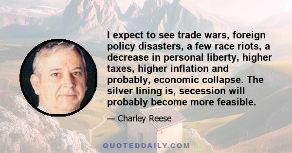 I expect to see trade wars, foreign policy disasters, a few race riots, a decrease in personal liberty, higher taxes, higher inflation and probably, economic collapse. The silver lining is, secession will probably