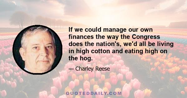 If we could manage our own finances the way the Congress does the nation's, we'd all be living in high cotton and eating high on the hog.