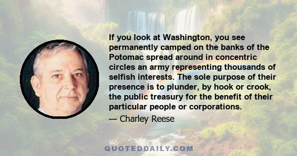 If you look at Washington, you see permanently camped on the banks of the Potomac spread around in concentric circles an army representing thousands of selfish interests. The sole purpose of their presence is to