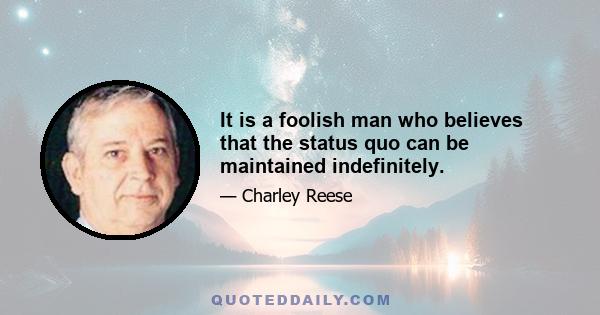 It is a foolish man who believes that the status quo can be maintained indefinitely.