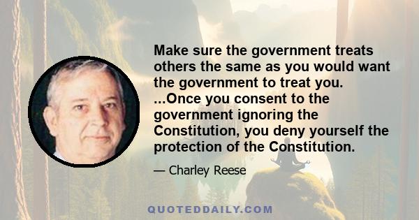 Make sure the government treats others the same as you would want the government to treat you. ...Once you consent to the government ignoring the Constitution, you deny yourself the protection of the Constitution.