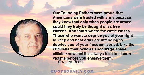 Our Founding Fathers were proud that Americans were trusted with arms because they knew that only when people are armed could they truly be thought of as free citizens. And that's where the circle closes. Those who want 