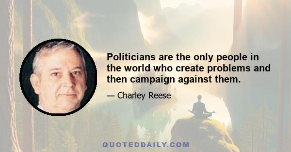 Politicians are the only people in the world who create problems and then campaign against them.