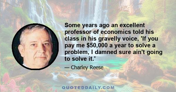 Some years ago an excellent professor of economics told his class in his gravelly voice, 'If you pay me $50,000 a year to solve a problem, I damned sure ain't going to solve it.'