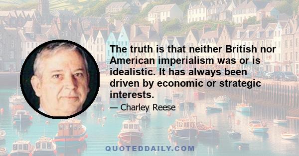 The truth is that neither British nor American imperialism was or is idealistic. It has always been driven by economic or strategic interests.