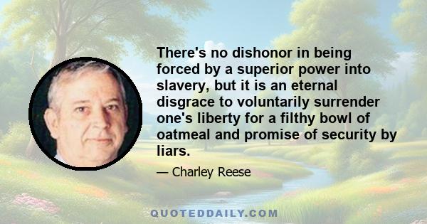 There's no dishonor in being forced by a superior power into slavery, but it is an eternal disgrace to voluntarily surrender one's liberty for a filthy bowl of oatmeal and promise of security by liars.