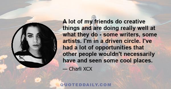 A lot of my friends do creative things and are doing really well at what they do - some writers, some artists. I'm in a driven circle. I've had a lot of opportunities that other people wouldn't necessarily have and seen 