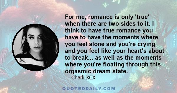 For me, romance is only 'true' when there are two sides to it. I think to have true romance you have to have the moments where you feel alone and you're crying and you feel like your heart's about to break... as well as 