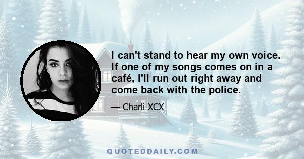 I can't stand to hear my own voice. If one of my songs comes on in a café, I'll run out right away and come back with the police.