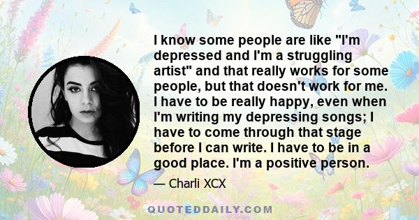 I know some people are like I'm depressed and I'm a struggling artist and that really works for some people, but that doesn't work for me. I have to be really happy, even when I'm writing my depressing songs; I have to