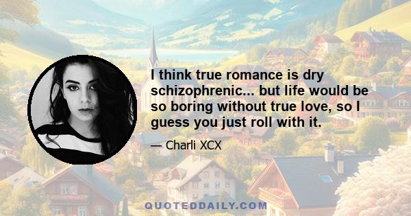 I think true romance is dry schizophrenic... but life would be so boring without true love, so I guess you just roll with it.