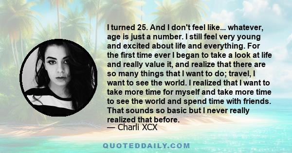 I turned 25. And I don't feel like... whatever, age is just a number. I still feel very young and excited about life and everything. For the first time ever I began to take a look at life and really value it, and