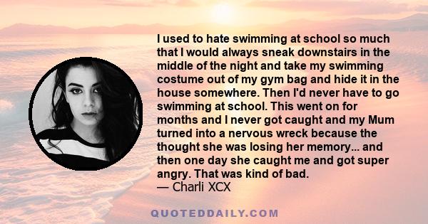 I used to hate swimming at school so much that I would always sneak downstairs in the middle of the night and take my swimming costume out of my gym bag and hide it in the house somewhere. Then I'd never have to go