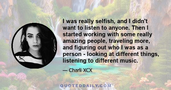 I was really selfish, and I didn't want to listen to anyone. Then I started working with some really amazing people, traveling more, and figuring out who I was as a person - looking at different things, listening to