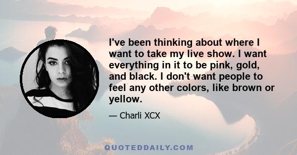 I've been thinking about where I want to take my live show. I want everything in it to be pink, gold, and black. I don't want people to feel any other colors, like brown or yellow.