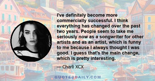 I've definitely become more commercially successful. I think everything has changed over the past two years. People seem to take me seriously now as a songwriter for other artists and as an artist, which is funny to me