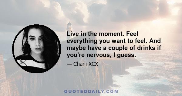 Live in the moment. Feel everything you want to feel. And maybe have a couple of drinks if you're nervous, I guess.