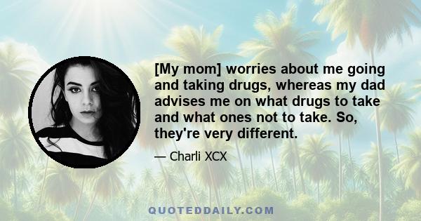 [My mom] worries about me going and taking drugs, whereas my dad advises me on what drugs to take and what ones not to take. So, they're very different.