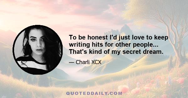 To be honest I'd just love to keep writing hits for other people... That's kind of my secret dream.