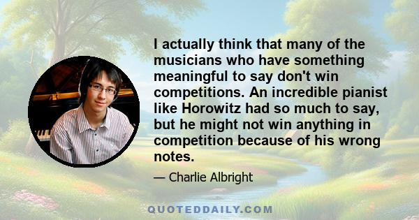 I actually think that many of the musicians who have something meaningful to say don't win competitions. An incredible pianist like Horowitz had so much to say, but he might not win anything in competition because of