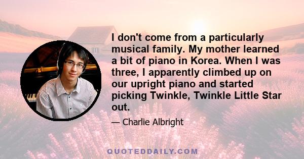 I don't come from a particularly musical family. My mother learned a bit of piano in Korea. When I was three, I apparently climbed up on our upright piano and started picking Twinkle, Twinkle Little Star out.