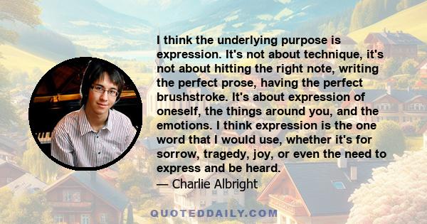 I think the underlying purpose is expression. It's not about technique, it's not about hitting the right note, writing the perfect prose, having the perfect brushstroke. It's about expression of oneself, the things