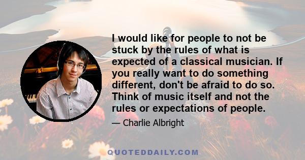 I would like for people to not be stuck by the rules of what is expected of a classical musician. If you really want to do something different, don't be afraid to do so. Think of music itself and not the rules or