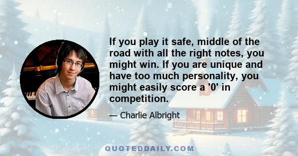 If you play it safe, middle of the road with all the right notes, you might win. If you are unique and have too much personality, you might easily score a '0' in competition.