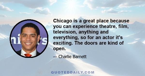 Chicago is a great place because you can experience theatre, film, television, anything and everything, so for an actor it's exciting. The doors are kind of open.