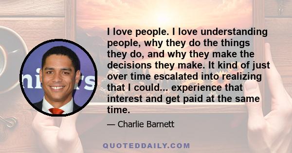 I love people. I love understanding people, why they do the things they do, and why they make the decisions they make. It kind of just over time escalated into realizing that I could... experience that interest and get