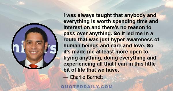 I was always taught that anybody and everything is worth spending time and interest on and there's no reason to pass over anything. So it led me in a route that was just hyper awareness of human beings and care and