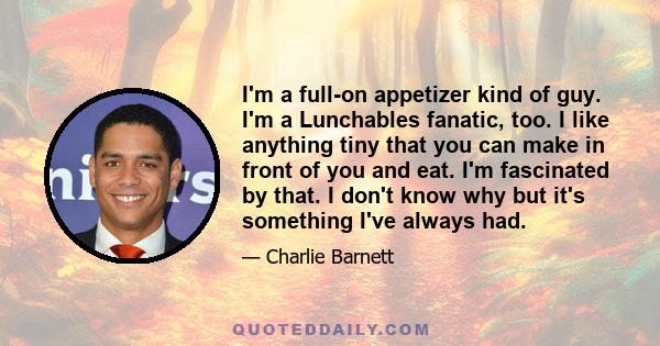 I'm a full-on appetizer kind of guy. I'm a Lunchables fanatic, too. I like anything tiny that you can make in front of you and eat. I'm fascinated by that. I don't know why but it's something I've always had.