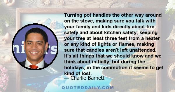 Turning pot handles the other way around on the stove, making sure you talk with your family and kids directly about fire safety and about kitchen safety, keeping your tree at least three feet from a heater or any kind