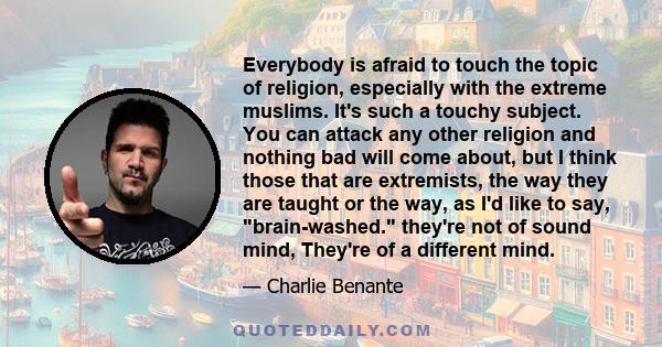 Everybody is afraid to touch the topic of religion, especially with the extreme muslims. It's such a touchy subject. You can attack any other religion and nothing bad will come about, but I think those that are