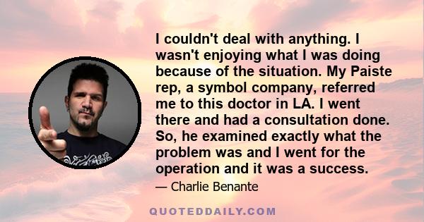 I couldn't deal with anything. I wasn't enjoying what I was doing because of the situation. My Paiste rep, a symbol company, referred me to this doctor in LA. I went there and had a consultation done. So, he examined